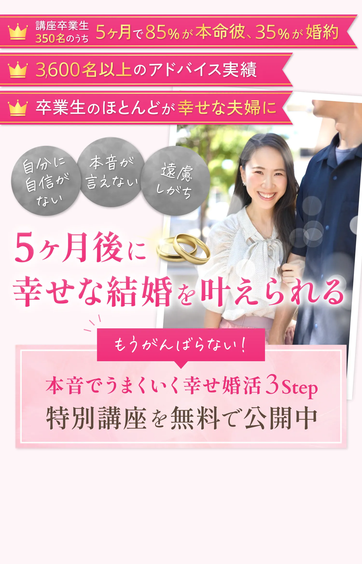 講座卒業生350名のうち5ヶ月で85％が本命彼、35％が婚約。3,600名以上のアドバイス実績。卒業生のほとんどが幸せな夫婦に。自分に自信がない…本音が言えない…遠慮しがち…5ヶ月後に幸せな結婚を叶えられる。もうかんばらない！本音でうまくいく幸せ婚活3step。特別講座を無料で公開中。