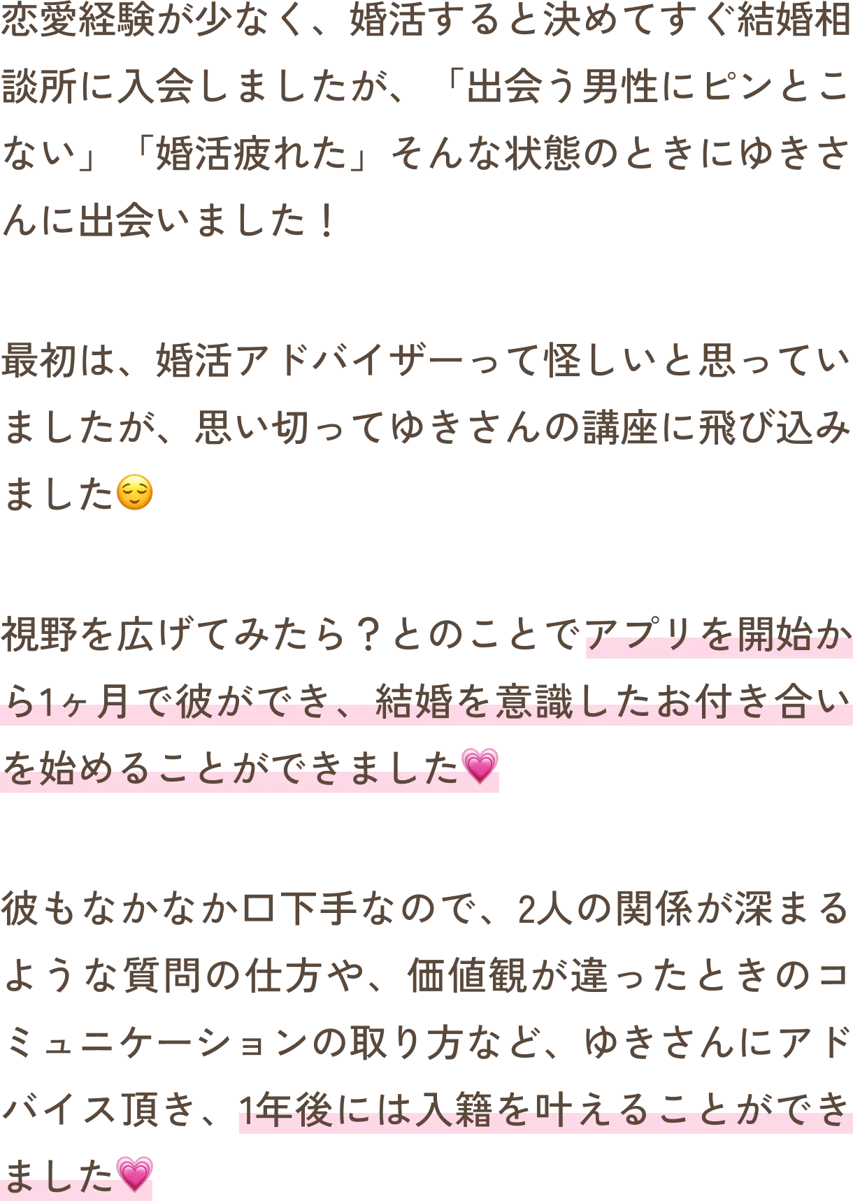 恋愛経験が少なく、婚活すると決めてすぐ結婚相談所に入会しましたが、「出会う男性にピンとこない」「婚活疲れた」そんな状態のときにゆきさんに出会いました！最初は、婚活アドバイザーって怪しいと思っていましたが、思い切ってゆきさんの講座に飛び込みました。視野を広げてみたら？とのことでアプリを開始から1ヶ月で彼ができ、結婚を意識したお付き合いを始めることができました。彼もなかなか口下手なので、2人の関係が深まるような質問の仕方や、価値観が違ったときのコミュニケーションの取り方など、ゆきさんにアドバイス頂き、1年後には入籍を叶えることができました。