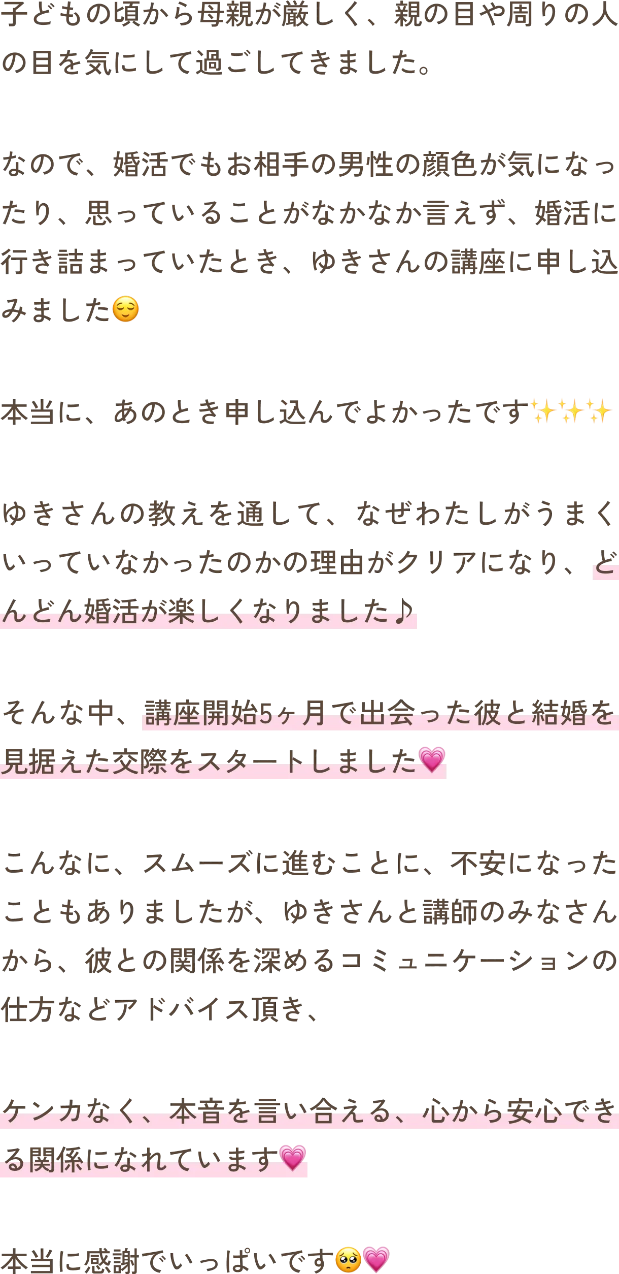 子どもの頃から母親が厳しく、親の目や周りの人の目を気にして過ごしてきました。なので、婚活でもお相手の男性の顔色が気になったり、思っていることがなかなか言えず、婚活に行き詰まっていたとき、ゆきさんの講座に申し込みました。本当に、あのとき申し込んでよかったです。ゆきさんの教えを通して、なぜわたしがうまくいっていなかったのかの理由がクリアになり、どんどん婚活が楽しくなりました。そんな中、講座開始5ヶ月で出会った彼と結婚を見据えた交際をスタートしました。こんなに、スムーズに進むことに、不安になったこともありましたが、ゆきさんと講師のみなさんから、彼との関係を深めるコミュニケーションの仕方などアドバイス頂き、ケンカなく、本音を言い合える、心から安心できる関係になれています。本当に感謝でいっぱいです。