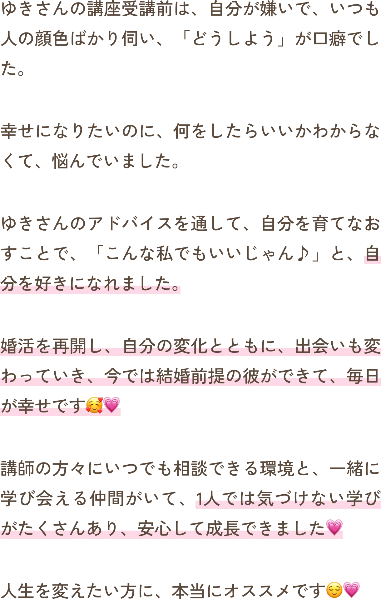 ゆきさんの講座受講前は、自分が嫌いで、いつも人の顔色ばかり伺い、「どうしよう」が口癖でした。幸せになりたいのに、何をしたらいいかわからなくて、悩んでいました。ゆきさんのアドバイスを通して、自分を育てなおすことで、「こんな私でもいいじゃん♪」と、自分を好きになれました。婚活を再開し、自分の変化とともに、出会いも変わっていき、今では結婚前提の彼ができて、毎日が幸せです。講師の方々にいつでも相談できる環境と、一緒に学び会える仲間がいて、1人では気づけない学びがたくさんあり、安心して成長できました。人生を変えたい方に、本当にオススメです。