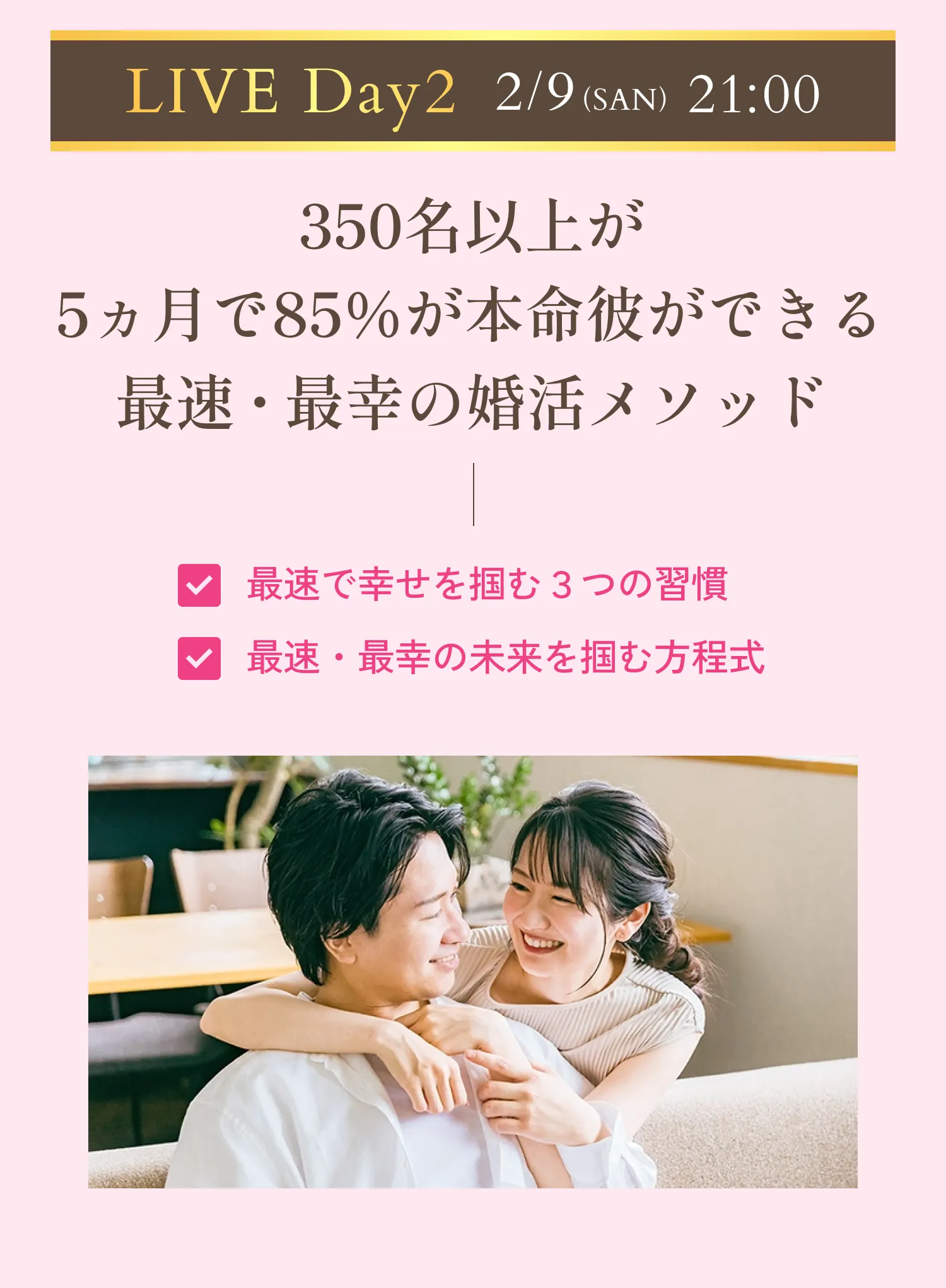 LIVEday2 2月9日(日)21時スタート 350名以上が5ヵ月で85％が本命彼ができる最速・最幸の婚活メソッド。最速で幸せを掴む3つの習慣。最速・最幸の未来を掴む方程式