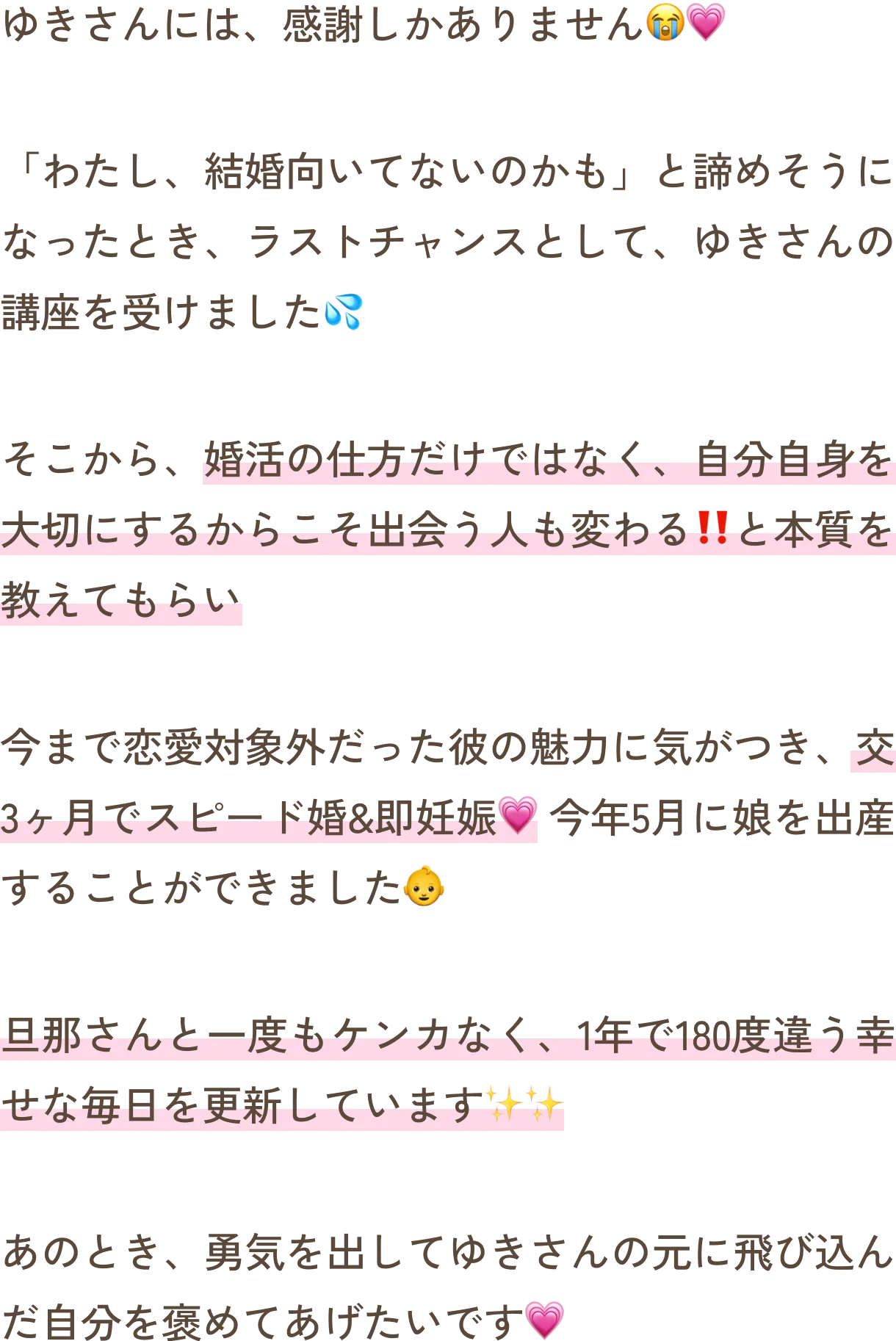 ゆきさんには、感謝しかありません。「わたし、結婚向いてないのかも」と諦めそうになったとき、ラストチャンスとして、ゆきさんの講座を受けました。そこから、婚活の仕方だけではなく、自分自身を大切にするからこそ出会う人も変わる‼️と本質を教えてもらい、今まで恋愛対象外だった彼の魅力に気がつき、交3ヶ月でスピード婚&即妊娠。今年5月に娘を出産することができました。旦那さんと一度もケンカなく、1年で180度違う幸せな毎日を更新しています。あのとき、勇気を出してゆきさんの元に飛び込んだ自分を褒めてあげたいです。