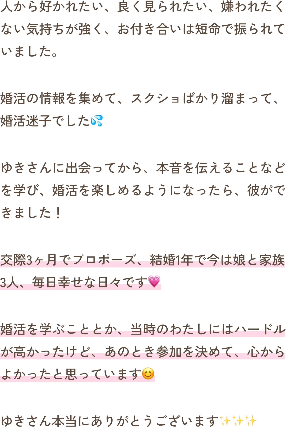 人から好かれたい、良く見られたい、嫌われたくない気持ちが強く、お付き合いは短命で振られていました。婚活の情報を集めて、スクショばかり溜まって、婚活迷子でした。ゆきさんに出会ってから、本音を伝えることなどを学び、婚活を楽しめるようになったら、彼ができました！交際3ヶ月でプロポーズ、結婚1年で今は娘と家族3人、毎日幸せな日々です。婚活を学ぶこととか、当時のわたしにはハードルが高かったけど、あのとき参加を決めて、心からよかったと思っています。ゆきさん本当にありがとうございます。