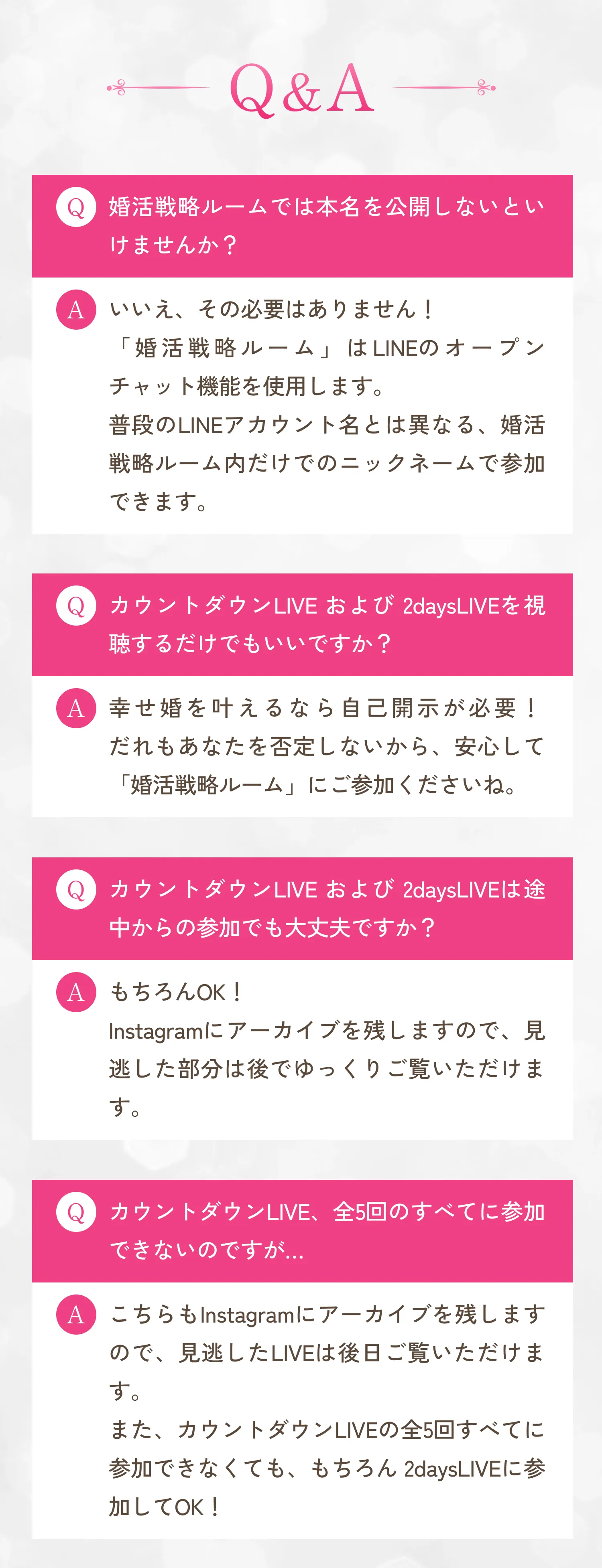 Q.婚活戦略ルームでは本名を公開しないといけませんか？A.いいえ、その必要はありません！「婚活戦略ルーム」はLINEのオープンチャット機能を使用します。普段のLINEアカウント名とは異なる、婚活戦略ルーム内だけでのニックネームで参加できます。Q.カウントダウンLIVEおよび2daysLIVEを視聴するだけでもいいですか？A.幸せ婚を叶えるなら自己開示が必要！だれもあなたを否定しないから、安心して「婚活戦略ルーム」にご参加くださいね。Q.カウントダウンLIVEおよび2daysLIVEは途中からの参加でも大丈夫ですか？A.もちろんOK！Instagramにアーカイブを残しますので、見逃した部分は後でゆっくりご覧いただけます。Q.カウントダウンLIVE、全5回のすべてに参加できないのですが...A.こちらもInstagramにアーカイブを残しますので、見逃したLIVEは後日ご覧いただけます。また、カウントダウンLIVEの全5回すべてに参加できなくても、もちろん2daysLIVEに参加してOK！