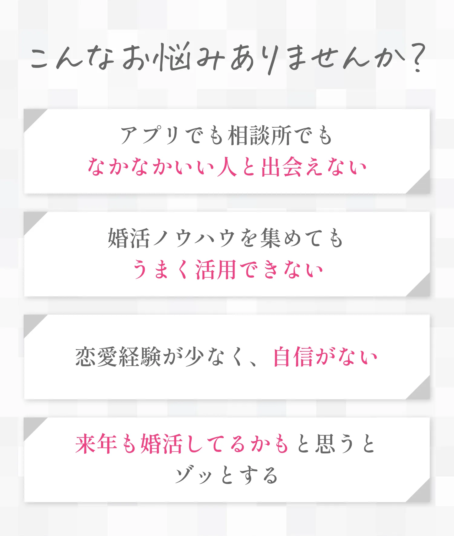 こんなお悩みありませんか？アプリでも相談所でもなかなかいい人と出会えない。婚活ノウハウを集めてもうまく活用できない。恋愛経験が少なく、自信がない。来年も婚活してるかもと思うとゾッとする。