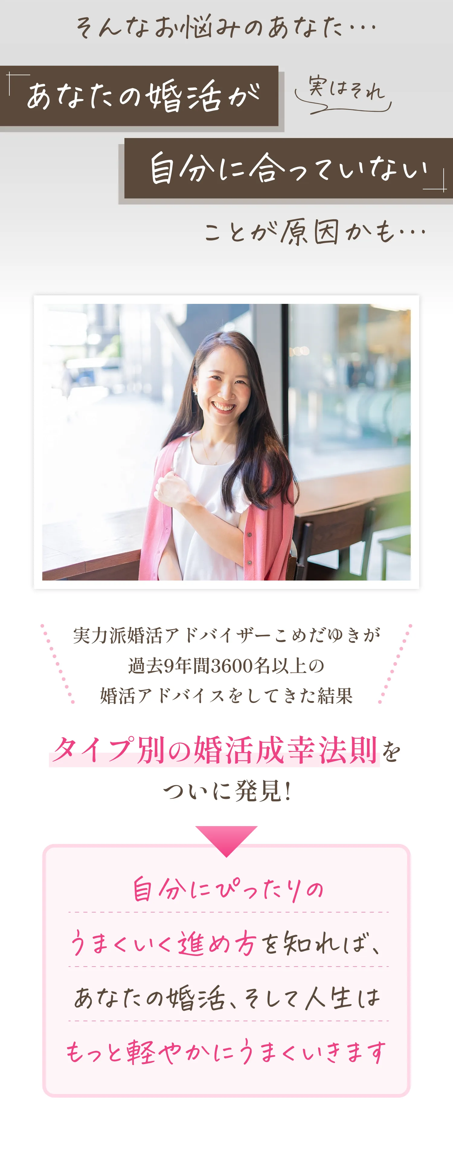 そんなお悩みのあなた…実はそれ、「あなたの婚活が自分に合っていない」ことが原因かも。実力派婚活アドバイザーこめだゆきが過去9年間3600名以上の婚活アドバイスをしてきた結果、タイプ別の婚活成幸法則をついに発見！つまり、自分にぴったりのうまくいく進め方を知れば、あなたの婚活、そして人生はもっと軽やかにうまくいきます。