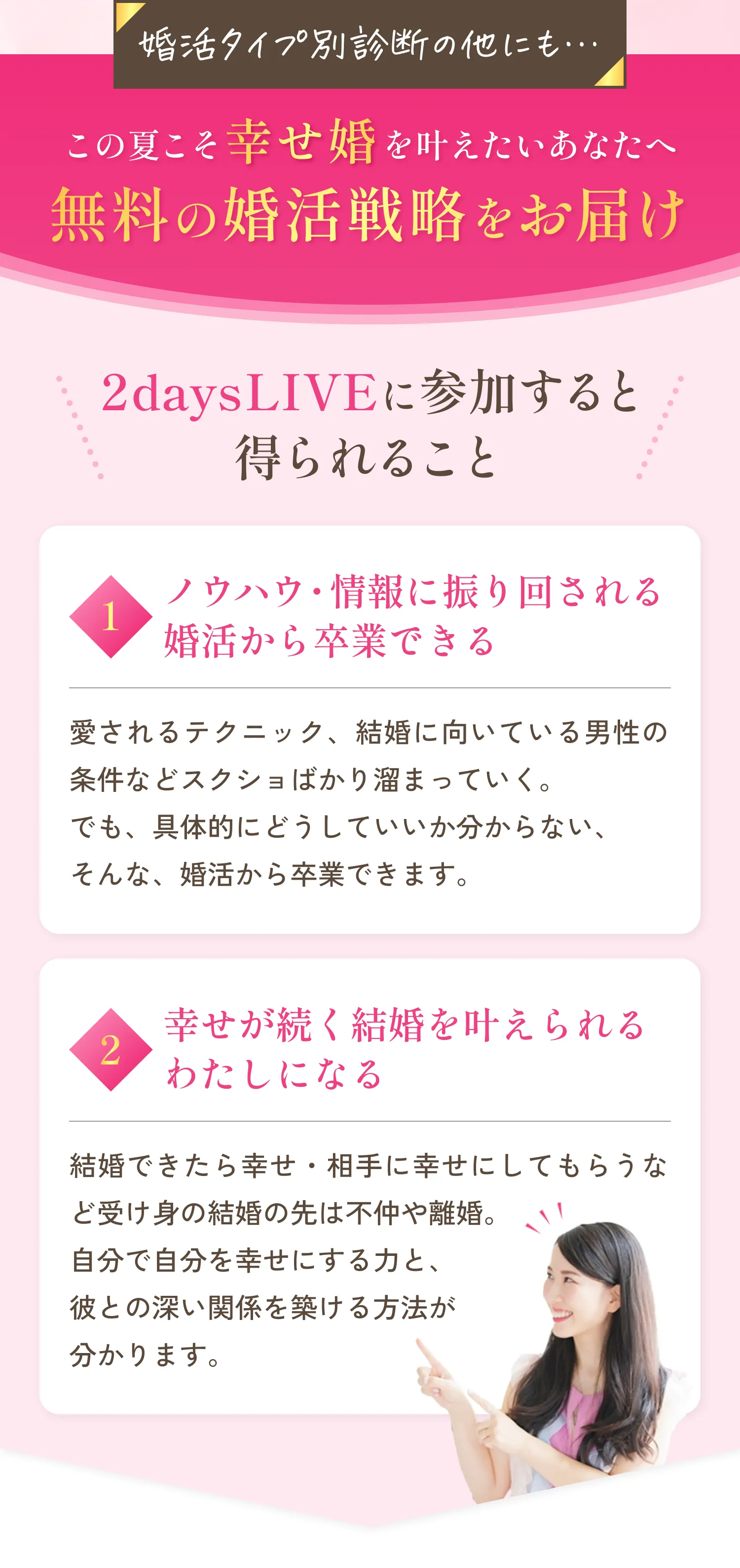 婚活タイプ別診断の他にも…この夏こそ幸せ婚を叶えたいあなたへ無料の婚活戦略をお届けします！2daysLIVEに参加すると得られること。1.ノウハウ・情報に振り回される婚活から卒業できる！愛されるテクニック、結婚に向いている男性の条件などスクショばかり溜まっていく。でも、具体的にどうしていいか分からない、そんな婚活から卒業できます。2.幸せが続く結婚を叶えられるわたしになる！結婚できたら幸せ・相手に幸せにしてもらうなど受け身の結婚の先は不仲や離婚。自分で自分を幸せにする力と、彼との深い関係を築ける方法が分かります。