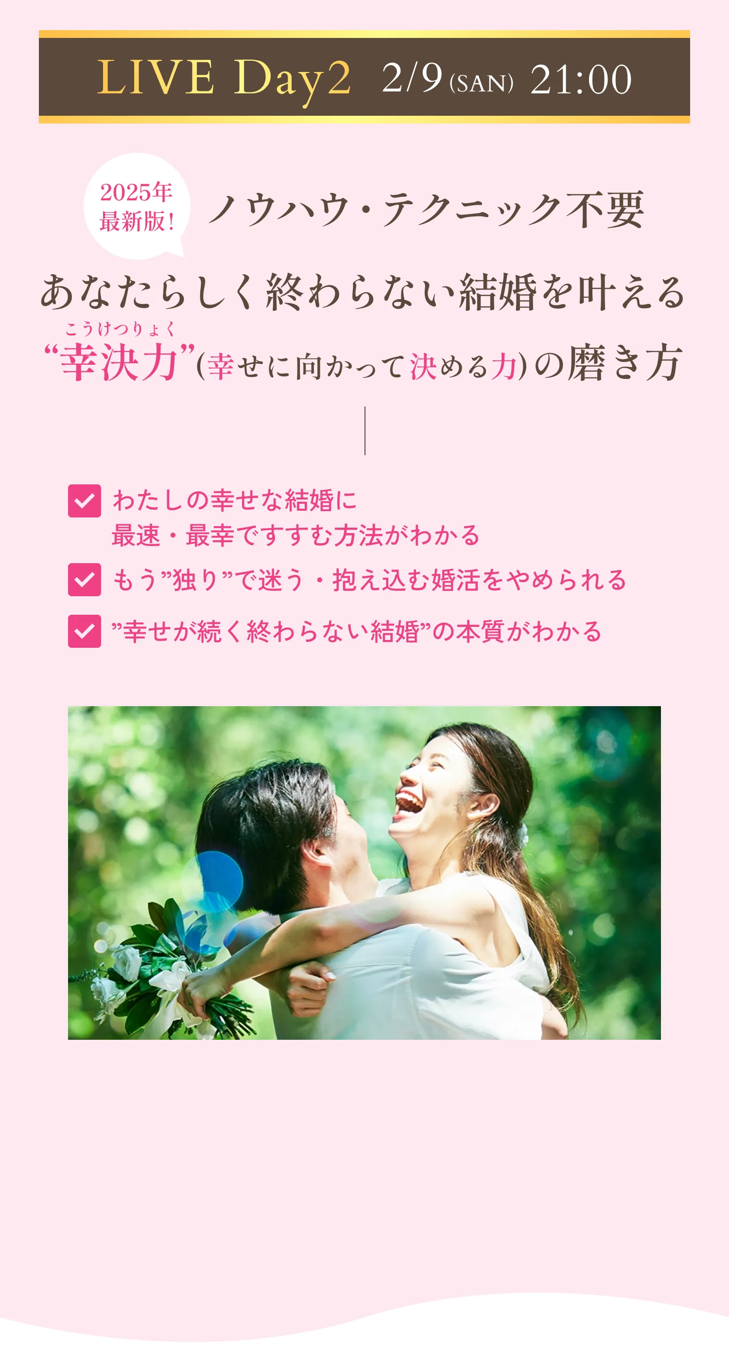 LIVE Day2 2月9日(日)21時 2025年最新版！ノウハウ・テクニック不要！あなたらしく終わらない結婚を叶える「幸決力」(幸せに向かって決める力)の磨き方。わたしの幸せな結婚に最速・最幸ですすむ方法がわかる。もう「独り」で迷う・抱え込む婚活をやめられる。「幸せが続く終わらない結婚」の本質がわかる。