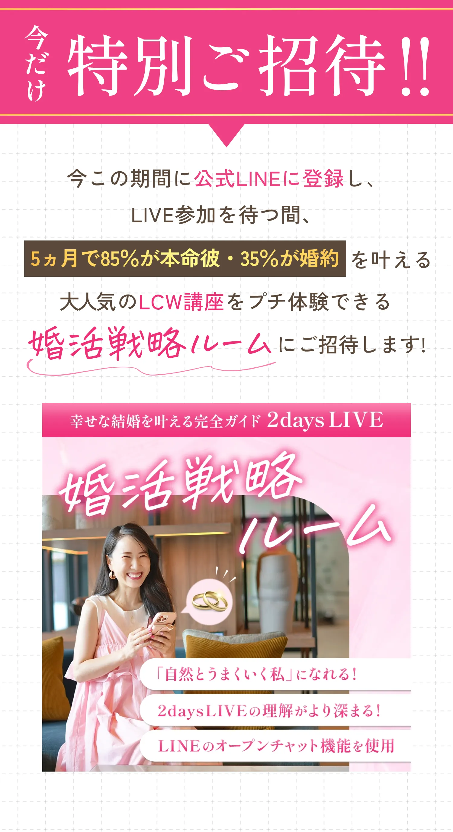 今だけ特別ご招待！！今この期間に公式LINEに登録し、LIVE参加を待つ間、5ケ月で85％が本命彼・35％が婚約を叶える大人気のLCW講座をプチ体験できる「婚活戦略ルーム」にご招待します！