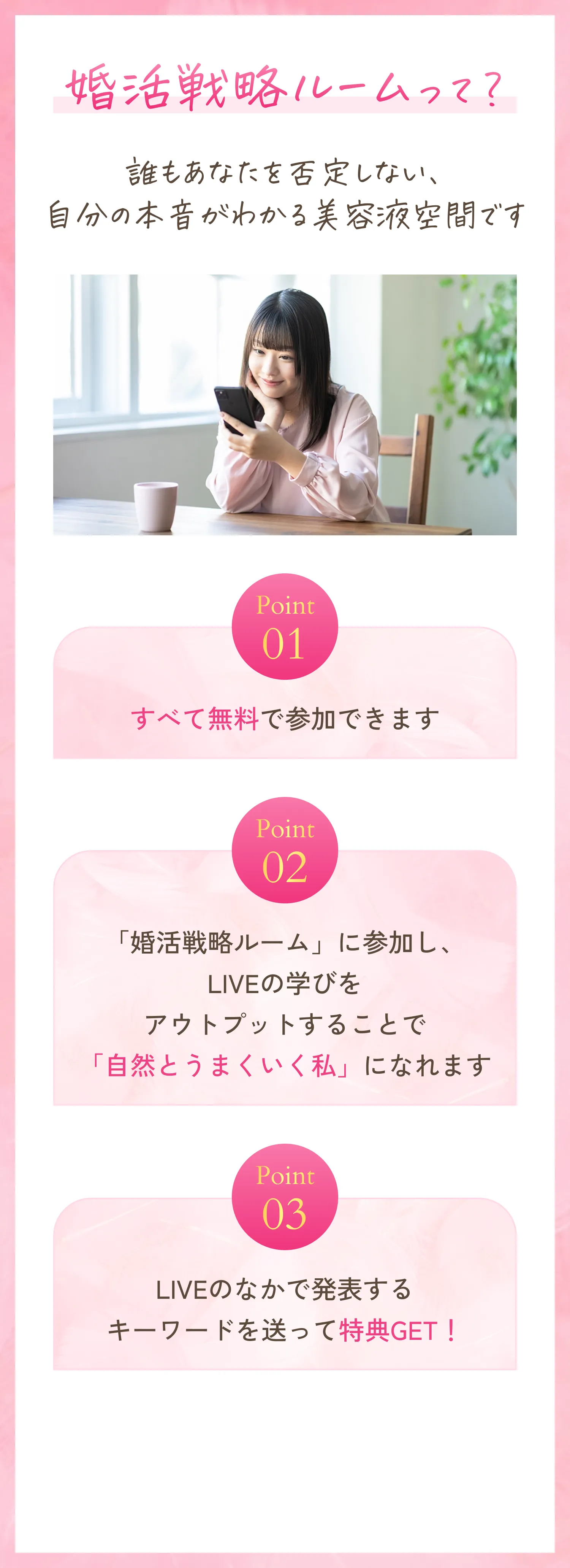 婚活戦略ルームって？誰もあなたを否定しない、自分の本音がわかる美容液空間です。point01.すべて無料で参加できます。point2.「婚活戦略ルーム」に参加し、LIVEの学びをアウトプットすることで「自然とうまくいく私」になれます。point3.LIVEのなかで発表するキーワードを送って特典GET！