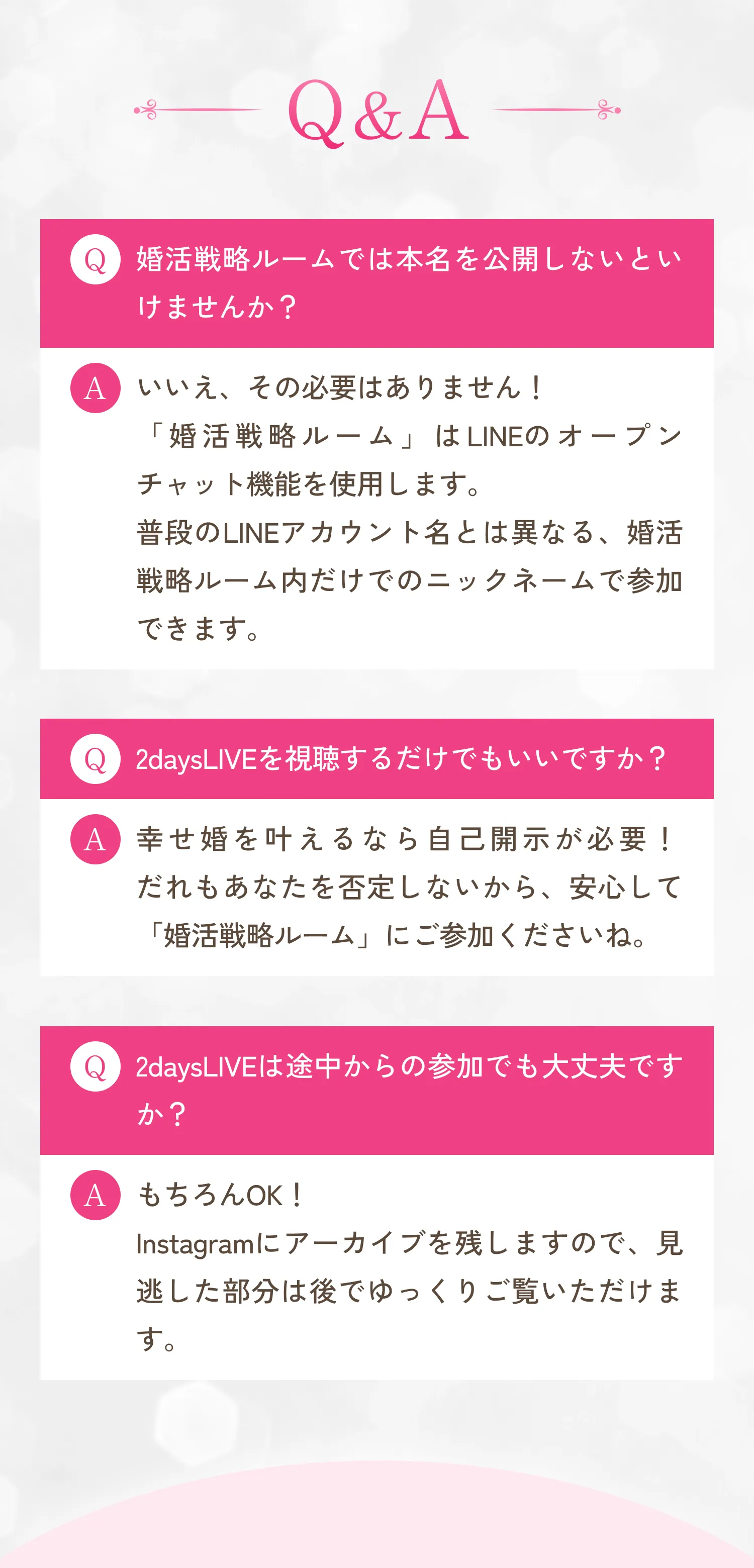 Q＆A Q.婚活戦略ルームでは本名を公開しないといけませんか？A.いいえ、その必要はありません！「婚活戦略ルーム」はLINEのオープンチャット機能を使用します。普段のLINEアカウント名とは異なる、婚活戦略ルーム内だけでのニックネームで参加できます。Q.2daysLIVEを視聴するだけでもいいですか？A.幸せ婚を叶えるなら自己開示が必要！だれもあなたを否定しないから、安心して「婚活戦略ルーム」にご参加くださいね。Q.2daysLIVEは途中からの参加でも大丈夫ですか？A.もちろんOK！Instagramにアーカイブを残しますので、見逃した部分は後でゆっくりご覧いただけます。